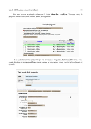 Moodle 2.0. Manual del profesor. Antonio Saorín 148
Una vez hemos terminado pulsamos el botón Guardar cambios. Veremos cómo la
pregunta aparece listada en nuestro Banco de Preguntas.
Más adelante veremos cómo trabajar con el banco de preguntas. Podemos obtener una vista
previa de cómo se comportará la pregunta cuando la incluyamos en un cuestionario pulsando el
icono
 