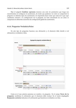 Moodle 2.0. Manual del profesor. Antonio Saorín 149
Bajo el epígrafe Cambiar opciones tenemos una serie de parámetros que luego nos
encontraremos al configurar el cuestionario, de modo que podemos ver cómo se comportará la
pregunta en distintos tipos de cuestionario. Es importante hacer notar que nada de lo que aquí
cambiemos afectará a la configuración de la pregunta. Se trata únicamente de ver cómo se
comportará en diferentes escenarios de configuración global de cuestionario.
4.4.4. Preguntas Verdadero/Falso
En este tipo de preguntas hacemos una afirmación y el alumno/a debe decidir si tal
afirmación es verdadera o falsa.
Como en el caso anterior ponemos un nombre a la pregunta. En el campo Texto de la
pregunta escribimos la afirmación que el alumno/a debe evaluar. En el menú desplegable
Respuesta correcta indicamos si la afirmación que hacemos es verdadera o es falsa.
 