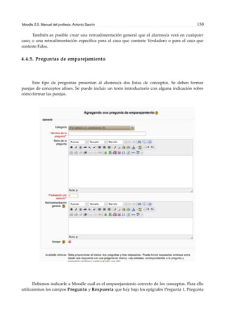 Moodle 2.0. Manual del profesor. Antonio Saorín 150
También es posible crear una retroalimentación general que el alumno/a verá en cualquier
caso; o una retroalimentación específica para el caso que conteste Verdadero o para el caso que
conteste Falso.
4.4.5. Preguntas de emparejamiento
Este tipo de preguntas presentan al alumno/a dos listas de conceptos. Se deben formar
parejas de conceptos afines. Se puede incluir un texto introductorio con alguna indicación sobre
cómo formar las parejas.
Debemos indicarle a Moodle cuál es el emparejamiento correcto de los conceptos. Para ello
utilizaremos los campos Pregunta y Respuesta que hay bajo los epígrafes Pregunta 1, Pregunta
 