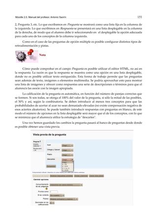 Moodle 2.0. Manual del profesor. Antonio Saorín 151
2, Pregunta 3, etc. Lo que escribamos en Pregunta se mostrará como una lista fija en la columna de
la izquierda. Lo que escribimos en Respuesta se presentará en una lista desplegable en la columna
de la derecha, de modo que el alumno debe ir seleccionando en el desplegable la opción adecuada
para cada uno de los conceptos de la columna izquierda.
Como en el caso de las preguntas de opción múltiple es posible configurar distintos tipos de
retroalimentación y pistas.
Nota
Cómo puede comprobar en el campo Pregunta es posible utilizar el editor HTML, no así en
la respuesta. La razón es que la respuesta se muestra como una opción en una lista desplegable,
donde no es posible utilizar texto enriquecido. Esta forma de trabajo permite que las preguntas
sean además de texto, imágenes o elementos multimedia. Se podría aprovechar esto para mostrar
una lista de imágenes y ofrecer como respuestas una serie de descripciones o términos para que el
alumno/a las asocie con la imagen apropiada.
La calificación de la pregunta es automática, en función del número de parejas correctas que
se formen. Si son todas, se otorga el 100% del valor de la pregunta, si sólo la mitad de las posibles,
el 50% y así, según la combinatoria. Se deben introducir al menos tres conceptos para que las
probabilidades de acertar al azar no sean demasiado elevadas (no existe compensación negativa de
esos aciertos aleatorios). Se puede también introducir respuestas con preguntas en blanco, de este
modo el número de opciones en la lista desplegable será mayor que el de los conceptos, con lo que
se minimiza que el alumno/a utilice la estrategia de "descartes".
Una vez hemos guardado los cambios la pregunta pasará al banco de preguntas desde donde
es posible obtener una vista previa.
 