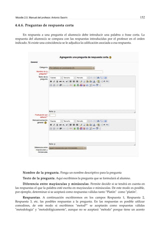 Moodle 2.0. Manual del profesor. Antonio Saorín 152
4.4.6. Preguntas de respuesta corta
En respuesta a una pregunta el alumno/a debe introducir una palabra o frase corta. La
respuesta del alumno/a se compara con las respuestas introducidas por el profesor en el orden
indicado. Si existe una coincidencia se le adjudica la calificación asociada a esa respuesta.
Nombre de la pregunta. Ponga un nombre descriptivo para la pregunta
Texto de la pregunta. Aquí escribimos la pregunta que se formulará al alumno.
Diferencia entre mayúsculas y minúsculas. Permite decidir si se tendrá en cuenta en
las respuestas el que la palabra esté escrita en mayúsculas o minúsculas. De este modo es posible,
por ejemplo, determinar si se aceptará como respuestas válidas tanto "Platón" como "platón".
Respuestas. A continuación escribiremos en los campos Respuesta 1, Respuesta 2,
Respuesta 3, etc. las posibles respuestas a la pregunta. En las respuestas es posible utilizar
comodines, de este modo si escribimos "metod*" se aceptarán como respuestas válidas
"metodología" y "metodológicamente", aunque no se aceptará "método" porque tiene un acento
 