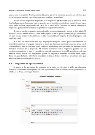 Moodle 2.0. Manual del profesor. Antonio Saorín 153
que no está en el patrón de comparación. Si quiere que en la respuesta aparezca un asterisco que
no se interprete como un comodín ponga antes una barra invertida (*)
A cada una de las posibles respuestas se le asigna una calificación que es relativa al valor
total de la pregunta. Se pueden crear respuestas que se consideren sinónimas o equivalentes, y por
tanto todas válidas, asignándoles el 100% de la calificación. También es posible determinar
respuestas "parcialmente correctas" asignándoles un porcentaje inferior.
Repare en que las respuestas no son ofrecidas como opciones entre las que se debe elegir. El
alumno/a deberá escribir su texto y éste será comparado con el que el profesor/a haya introducido
en cada una de las respuestas. Si lo que escribe no coincide con ninguna de ellas la pregunta será
calificada con 0.
A la hora de confeccionar este tipo de pregunta tenga en cuenta que los ordenadores no
entienden realmente el lenguaje natural y lo único que hacen es comparar letras una a una en el
orden indicado. Esto se convierte en un problema a la hora de anticipar todas las posibles formas
textuales correctas de la respuesta. Al permitir especificar varias respuestas posibles que se
consideran sinónimas y usar el comodín se pretende suavizar en lo posible esos inconvenientes
técnicos. Dicho esto es fácil comprender que en las respuestas no deben utilizarse frases largas.
Basta con que el alumno introduzca un espacio en blanco de más o se olvide un artículo para que
su respuesta sea considerada incorrecta.
4.4.7. Preguntas de tipo Numérica
Se parece a las preguntas de respuesta corta, pero en este caso se pide que alumno/a
introduzca una cifra como respuesta. Moodle permite especificar el número exacto que se espera y
añadir, si se desea, un margen de error.
 