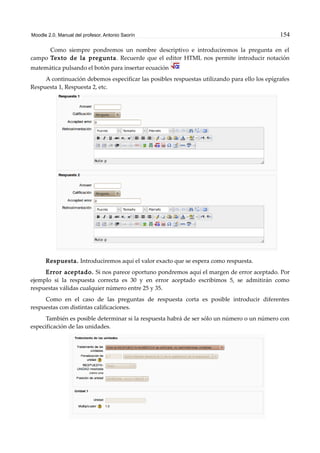 Moodle 2.0. Manual del profesor. Antonio Saorín 154
Como siempre pondremos un nombre descriptivo e introduciremos la pregunta en el
campo Texto de la pregunta. Recuerde que el editor HTML nos permite introducir notación
matemática pulsando el botón para insertar ecuación
A continuación debemos especificar las posibles respuestas utilizando para ello los epígrafes
Respuesta 1, Respuesta 2, etc.
Respuesta. Introduciremos aquí el valor exacto que se espera como respuesta.
Error aceptado. Si nos parece oportuno pondremos aquí el margen de error aceptado. Por
ejemplo si la respuesta correcta es 30 y en error aceptado escribimos 5, se admitirán como
respuestas válidas cualquier número entre 25 y 35.
Como en el caso de las preguntas de respuesta corta es posible introducir diferentes
respuestas con distintas calificaciones.
También es posible determinar si la respuesta habrá de ser sólo un número o un número con
especificación de las unidades.
 