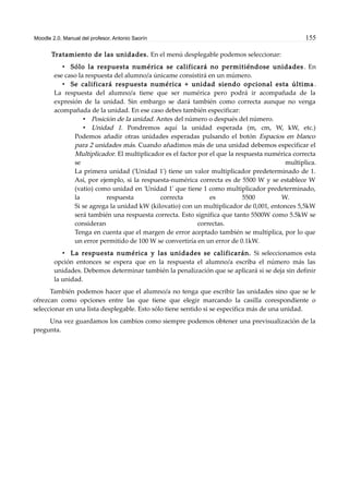 Moodle 2.0. Manual del profesor. Antonio Saorín 155
Tratamiento de las unidades. En el menú desplegable podemos seleccionar:
• Sólo la respuesta numérica se calificará no permitiéndose unidades . En
ese caso la respuesta del alumno/a únicame consistirá en un múmero.
• Se calificará respuesta numérica + unidad siendo opcional esta última .
La respuesta del alumno/a tiene que ser numérica pero podrá ir acompañada de la
expresión de la unidad. Sin embargo se dará también como correcta aunque no venga
acompañada de la unidad. En ese caso debes también especificar:
• Posición de la unidad. Antes del número o después del número.
• Unidad 1. Pondremos aquí la unidad esperada (m, cm, W, kW, etc.)
Podemos añadir otras unidades esperadas pulsando el botón Espacios en blanco
para 2 unidades más. Cuando añadimos más de una unidad debemos especificar el
Multiplicador. El multiplicador es el factor por el que la respuesta numérica correcta
se multiplica.
La primera unidad ('Unidad 1') tiene un valor multiplicador predeterminado de 1.
Así, por ejemplo, si la respuesta-numérica correcta es de 5500 W y se establece W
(vatio) como unidad en 'Unidad 1' que tiene 1 como multiplicador predeterminado,
la respuesta correcta es 5500 W.
Si se agrega la unidad kW (kilovatio) con un multiplicador de 0,001, entonces 5,5kW
será también una respuesta correcta. Esto significa que tanto 5500W como 5.5kW se
consideran correctas.
Tenga en cuenta que el margen de error aceptado también se multiplica, por lo que
un error permitido de 100 W se convertiría en un error de 0.1kW.
• La respuesta numérica y las unidades se calificarán. Si seleccionamos esta
opción entonces se espera que en la respuesta el alumno/a escriba el número más las
unidades. Debemos determinar también la penalización que se aplicará si se deja sin definir
la unidad.
También podemos hacer que el alumno/a no tenga que escribir las unidades sino que se le
ofrezcan como opciones entre las que tiene que elegir marcando la casilla corespondiente o
seleccionar en una lista desplegable. Esto sólo tiene sentido si se especifica más de una unidad.
Una vez guardamos los cambios como siempre podemos obtener una previsualización de la
pregunta.
 