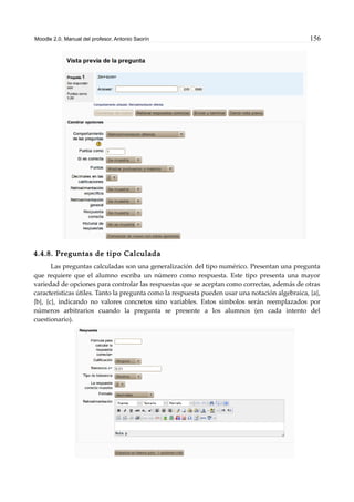 Moodle 2.0. Manual del profesor. Antonio Saorín 156
4.4.8. Preguntas de tipo Calculada
Las preguntas calculadas son una generalización del tipo numérico. Presentan una pregunta
que requiere que el alumno escriba un número como respuesta. Este tipo presenta una mayor
variedad de opciones para controlar las respuestas que se aceptan como correctas, además de otras
características útiles. Tanto la pregunta como la respuesta pueden usar una notación algebraica, {a},
{b}, {c}, indicando no valores concretos sino variables. Estos símbolos serán reemplazados por
números arbitrarios cuando la pregunta se presente a los alumnos (en cada intento del
cuestionario).
 