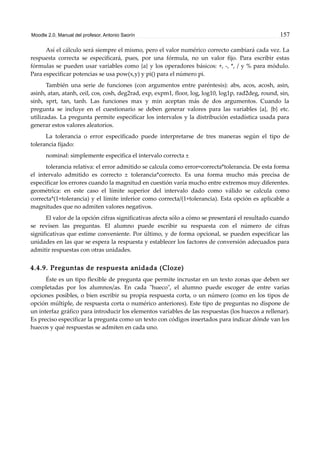 Moodle 2.0. Manual del profesor. Antonio Saorín 157
Así el cálculo será siempre el mismo, pero el valor numérico correcto cambiará cada vez. La
respuesta correcta se especificará, pues, por una fórmula, no un valor fijo. Para escribir estas
fórmulas se pueden usar variables como {a} y los operadores básicos: +, -, *, / y % para módulo.
Para especificar potencias se usa pow(x,y) y pi() para el número pi.
También una serie de funciones (con argumentos entre paréntesis): abs, acos, acosh, asin,
asinh, atan, atanh, ceil, cos, cosh, deg2rad, exp, expm1, floor, log, log10, log1p, rad2deg, round, sin,
sinh, sprt, tan, tanh. Las funciones max y min aceptan más de dos argumentos. Cuando la
pregunta se incluye en el cuestionario se deben generar valores para las variables {a}, {b} etc.
utilizadas. La pregunta permite especificar los intervalos y la distribución estadística usada para
generar estos valores aleatorios.
La tolerancia o error especificado puede interpretarse de tres maneras según el tipo de
tolerancia fijado:
nominal: simplemente especifica el intervalo correcta ±
tolerancia relativa: el error admitido se calcula como error=correcta*tolerancia. De esta forma
el intervalo admitido es correcto ± tolerancia*correcto. Es una forma mucho más precisa de
especificar los errores cuando la magnitud en cuestión varía mucho entre extremos muy diferentes.
geométrica: en este caso el límite superior del intervalo dado como válido se calcula como
correcta*(1+tolerancia) y el límite inferior como correcta/(1+tolerancia). Esta opción es aplicable a
magnitudes que no admiten valores negativos.
El valor de la opción cifras significativas afecta sólo a cómo se presentará el resultado cuando
se revisen las preguntas. El alumno puede escribir su respuesta con el número de cifras
significativas que estime conveniente. Por último, y de forma opcional, se pueden especificar las
unidades en las que se espera la respuesta y establecer los factores de conversión adecuados para
admitir respuestas con otras unidades.
4.4.9. Preguntas de respuesta anidada (Cloze)
Éste es un tipo flexible de pregunta que permite incrustar en un texto zonas que deben ser
completadas por los alumnos/as. En cada "hueco", el alumno puede escoger de entre varias
opciones posibles, o bien escribir su propia respuesta corta, o un número (como en los tipos de
opción múltiple, de respuesta corta o numérico anteriores). Este tipo de preguntas no dispone de
un interfaz gráfico para introducir los elementos variables de las respuestas (los huecos a rellenar).
Es preciso especificar la pregunta como un texto con códigos insertados para indicar dónde van los
huecos y qué respuestas se admiten en cada uno.
 