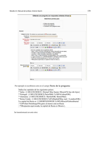Moodle 2.0. Manual del profesor. Antonio Saorín 158
Por ejemplo si escribimos esto en el campo Texto de la pregunta:
Indica las capitales de los siguientes países:
* Italia: {1:MULTICHOICE:=Roma# Muy bueno~Moscú#Te has ido lejos}
* Portugal: {1:MULTICHOICE:París#Mal~%100%Lisboa#OK}
* Alemania: {1:MULTICHOICE:=Berlín#OK~Bonn#Mal}
* Reino Unido: {1:MULTICHOICE:%0%Madrid#Muy mal~=Londres#OK}
La capital de Rusia es {1:SHORTANSWER:%100%Moscú#Enhorabuena!
~%50%San Petesburgo#No,pero al menos está en Rusia
~*#Respuesta equivocada, la capital de Rusia es Moscú.}.
Se transformará en esto otro:
 
