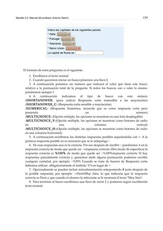 Moodle 2.0. Manual del profesor. Antonio Saorín 159
El formato de estas preguntas es el siguiente:
1. Escribimos el texto normal
2. Cuando queremos iniciar un hueco ponemos una llave {
3. A continuación ponemos un número que indicará el valor que tiene este hueco
relativo a la puntuación total de la pregunta. Si todos los huecos van a valer lo mismo
pondremos siempre 1
4. A continuación indicamos el tipo de hueco con esta sintaxis
:SHORTANSWER: (para indicar Respuesta corta insensible a las mayúsculas)
:SHORTANSWER_C: (Respuesta corta sensible a mayúsculas)
:NUMERICAL: (Respuesta Numérica, recuerde que es como respuesta corta pero
poniendo un número)
:MULTICHOICE: (Opción mútiple, las opciones se muestran en una lista desplegable)
:MULTICHOICE_V:(Opción múltiple, las opciones se muestran como botones de radio
en una columna vertical)
:MULTICHOICE_H:(Opción múltiple, las opciones se muestran como botones de radio
en una columna horizontal)
5. A continuación escribimos las distintas respuestas posibles separándolas con ~ A la
primera respuesta posible no es necesario que se le anteponga ~
6. De esas respuestas una es la correcta. Por eso después de escribir ~ pondremos = en la
respuesta correcta de modo que quede así ~=respuesta correcta. Otro modo de especificar la
respuesta correcta es %100% de modo que quede así ~%100%respuesta correcta. Si hay
respuestas parcialmente correcta y queremos darle alguna puntuación podemos escribir
cualquier cantidad, por ejemplo ~%50% Cuando se trata de huecos de Respuesta corta
debemos utilizar obligatoriamente el símbolo %% en lugar de =
7. Opcionalmente se pueden incluir retroalimentación anteponiendo # justo después de
la posible respuesta, por ejemplo ~=París#Muy bien, lo que indicaría que la respuesta
correcta es París y que cuando el alumno la seleccione se le mostrará el texto "Muy bien".
8. Para terminar el hueco escribimos una llave de cierre } y podemos seguir escribiendo
texto normal.
 