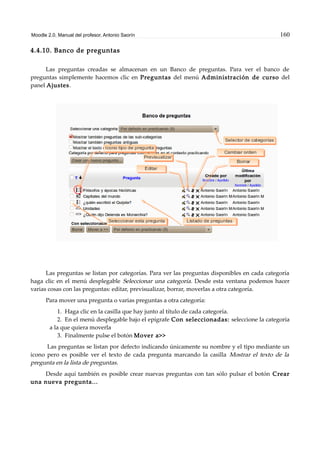 Moodle 2.0. Manual del profesor. Antonio Saorín 160
4.4.10. Banco de preguntas
Las preguntas creadas se almacenan en un Banco de preguntas. Para ver el banco de
preguntas simplemente hacemos clic en Preguntas del menú Administración de curso del
panel Ajustes.
Las preguntas se listan por categorías. Para ver las preguntas disponibles en cada categoría
haga clic en el menú desplegable Seleccionar una categoría. Desde esta ventana podemos hacer
varias cosas con las preguntas: editar, previsualizar, borrar, moverlas a otra categoría.
Para mover una pregunta o varias preguntas a otra categoría:
1. Haga clic en la casilla que hay junto al título de cada categoría.
2. En el menú desplegable bajo el epígrafe Con seleccionadas: seleccione la categoría
a la que quiera moverla
3. Finalmente pulse el botón Mover a>>
Las preguntas se listan por defecto indicando únicamente su nombre y el tipo mediante un
icono pero es posible ver el texto de cada pregunta marcando la casilla Mostrar el texto de la
pregunta en la lista de preguntas.
Desde aquí también es posible crear nuevas preguntas con tan sólo pulsar el botón Crear
una nueva pregunta...
 