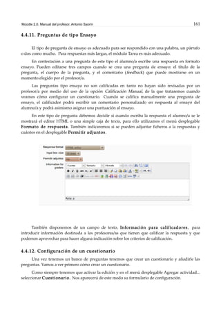 Moodle 2.0. Manual del profesor. Antonio Saorín 161
4.4.11. Preguntas de tipo Ensayo
El tipo de pregunta de ensayo es adecuado para ser respondido con una palabra, un párrafo
o dos como mucho. Para respuestas más largas, el módulo Tarea es más adecuado.
En contestación a una pregunta de este tipo el alumno/a escribe una respuesta en formato
ensayo. Pueden editarse tres campos cuando se crea una pregunta de ensayo: el título de la
pregunta, el cuerpo de la pregunta, y el comentario (feedback) que puede mostrarse en un
momento elegido por el profesor/a.
Las preguntas tipo ensayo no son calificadas en tanto no hayan sido revisadas por un
profesor/a por medio del uso de la opción Calificación Manual, de la que trataremos cuando
veamos cómo configurar un cuestionario. Cuando se califica manualmente una pregunta de
ensayo, el calificador podrá escribir un comentario personalizado en respuesta al ensayo del
alumno/a y podrá asimismo asignar una puntuación al ensayo.
En este tipo de pregunta debemos decidir si cuando escriba la respuesta el alumno/a se le
mostrará el editor HTML o una simple caja de texto, para ello utilizamos el menú desplegable
Formato de respuesta. También indicaremos si se pueden adjuntar ficheros a la respuestas y
cuántos en el desplegable Permitir adjuntos.
También disponemos de un campo de texto, Información para calificadores, para
introducir información destinada a los profesores/as que tienen que calificar la respuesta y que
podemos aprovechar para hacer alguna indicación sobre los criterios de calificación.
4.4.12. Configuración de un cuestionario
Una vez tenemos un banco de preguntas tenemos que crear un cuestionario y añadirle las
preguntas. Vamos a ver primero cómo crear un cuestionario.
Como siempre tenemos que activar la edición y en el menú desplegable Agregar actividad...
seleccionar Cuestionario. Nos aparecerá de este modo su formulario de configuración.
 