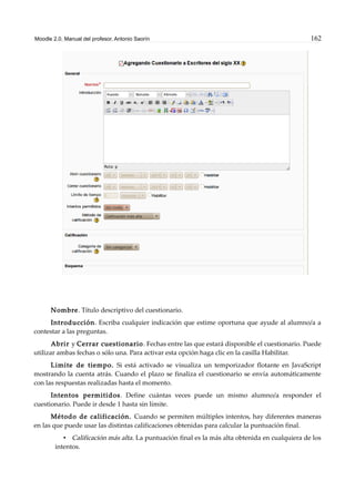 Moodle 2.0. Manual del profesor. Antonio Saorín 162
Nombre. Título descriptivo del cuestionario.
Introducción. Escriba cualquier indicación que estime oportuna que ayude al alumno/a a
contestar a las preguntas.
Abrir y Cerrar cuestionario. Fechas entre las que estará disponible el cuestionario. Puede
utilizar ambas fechas o sólo una. Para activar esta opción haga clic en la casilla Habilitar.
Limite de tiempo. Si está activado se visualiza un temporizador flotante en JavaScript
mostrando la cuenta atrás. Cuando el plazo se finaliza el cuestionario se envía automáticamente
con las respuestas realizadas hasta el momento.
Intentos permitidos. Define cuántas veces puede un mismo alumno/a responder el
cuestionario. Puede ir desde 1 hasta sin límite.
Método de calificación. Cuando se permiten múltiples intentos, hay diferentes maneras
en las que puede usar las distintas calificaciones obtenidas para calcular la puntuación final.
• Calificación más alta. La puntuación final es la más alta obtenida en cualquiera de los
intentos.
 