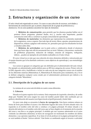 Moodle 2.0. Manual del profesor. Antonio Saorín 11
2. Estructura y organización de un curso
El aula virtual está organizada en cursos. Un curso es una colección de recursos, actividades y
herramientas de comunicación que se ponen a disposición de un grupo de profesores/as y
alumnos/as. En un curso podemos encontrar tres tipos de elementos:
• Módulos de comunicación: para permitir que los alumnos puedan hablar con el
profesor (hacer preguntas, plantear dudas, etc.) y, mucho más importante, puedan
comunicarse entre ellos y construir su propia comunidad de aprendizaje.
• Módulos de materiales: los elementos que representan los contenidos materiales
de la asignatura, curso o espacio. Son todo tipo de textos, libros, apuntes, presentaciones de
diapositivas, enlaces a páginas web externas, etc. pensados para que los estudiantes los lean
y estudien sobre ellos.
• Módulos de actividades: son la parte activa y colaborativa donde el alumno/a
tiene que hacer algo más allá de meramente leer un texto. Debates y discusiones, resolución
de problemas propuestos, redacción de trabajos, creación de imágenes, webquests,
talleres... pueden ser ejemplos de actividades realizables en el Aula virtual.
El curso virtual no es más que una colección de estos elementos definida y estructurada por
el equipo docente que lo ha diseñado conforme a unos objetivos de aprendizaje y una metodología
concretos.
Los cursos se agrupan en categorías que son definidas por el administrador del aula virtual.
Por ejemplo un administrador podría definir para un IES tres categorías de cursos: Primer ciclo de
la ESO; segundo ciclo y bachillerato e incluir en cada una de esas categorías cursos con el nombre
de las diferentes materias (Matemáticas A, Matemáticas B, Educación para ciudadanía, etc.). Si no
se definen categorías cualquier curso creado por el administrador pertenecerá por defecto a la
categoría titulada "Miscelánea".
2.1. Descripción de la página de un curso
La ventana de un curso está dividida en cuatro zonas diferentes.
1. Cabecera
Situada en la parte superior de la ventana. Está compuesta de izquierda a derecha y de arriba
abajo por: Nombre del curso (según los casos tal nombre puede haber sido sustituido por un
gráfico), identificación del usuario (con hipervínculo al perfil personal) y botón Salir.
Un poco más abajo se encuentra la barra de navegación. Esta barra contiene enlaces en
forma de texto para facilitar el acceso a los diferentes lugares del curso. El texto situado más a la
izquierda es el nombre corto del sitio y conduce a la página principal. El enlace situado a la
derecha del anterior es el nombre corto del curso que se haya elegido en el momento de la creación
del curso y nos lleva a su página principal. A medida que nos vayamos adentrando en el curso
visitando sus diferentes elementos, la barra de navegación irá mostrando los nombres de dichos
elementos y sus opciones específicas. Si se tiene el rol de profesor en la página principal del curso
se verá también el botón "Activar edición". Este botón va cambiando según el recurso o actividad
 
