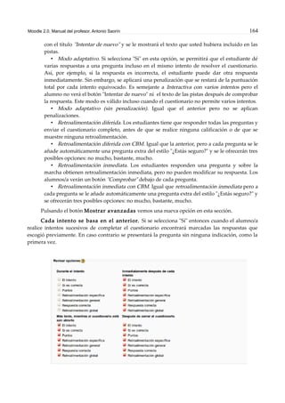 Moodle 2.0. Manual del profesor. Antonio Saorín 164
con el título "Intentar de nuevo" y se le mostrará el texto que usted hubiera incluido en las
pistas.
• Modo adaptativo. Si selecciona "Sí" en esta opción, se permitirá que el estudiante dé
varias respuestas a una pregunta incluso en el mismo intento de resolver el cuestionario.
Así, por ejemplo, si la respuesta es incorrecta, el estudiante puede dar otra respuesta
inmediatamente. Sin embargo, se aplicará una penalización que se restará de la puntuación
total por cada intento equivocado. Es semejante a Interactiva con varios intentos pero el
alumno no verá el botón "Intentar de nuevo" ni el texto de las pistas después de comprobar
la respuesta. Este modo es válido incluso cuando el cuestionario no permite varios intentos.
• Modo adaptativo (sin penalización). Igual que el anterior pero no se aplican
penalizaciones.
• Retroalimentación diferida. Los estudiantes tiene que responder todas las preguntas y
enviar el cuestionario completo, antes de que se realice ninguna calificación o de que se
muestre ninguna retroalimentación.
• Retroalimentación diferida con CBM. Igual que la anterior, pero a cada pregunta se le
añade automáticamente una pregunta extra del estilo "¿Estás seguro?" y se le ofrecerán tres
posibles opciones: no mucho, bastante, mucho.
• Retroalimentación inmediata. Los estudiantes responden una pregunta y sobre la
marcha obtienen retroalimentación inmediata, pero no pueden modificar su respuesta. Los
alumnos/a verán un botón "Comprobar" debajo de cada pregunta.
• Retroalimentación inmediata con CBM. Igual que retroalimentación inmediata pero a
cada pregunta se le añade automáticamente una pregunta extra del estilo "¿Estás seguro?" y
se ofrecerán tres posibles opciones: no mucho, bastante, mucho.
Pulsando el botón Mostrar avanzadas vemos una nueva opción en esta sección.
Cada intento se basa en el anterior. Si se selecciona "Sí" entonces cuando el alumno/a
realice intentos sucesivos de completar el cuestionario encontrará marcadas las respuestas que
escogió previamente. En caso contrario se presentará la pregunta sin ninguna indicación, como la
primera vez.
 