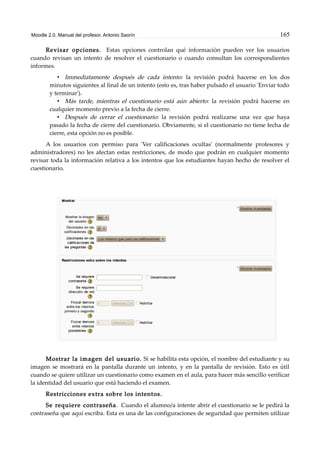 Moodle 2.0. Manual del profesor. Antonio Saorín 165
Revisar opciones. Estas opciones controlan qué información pueden ver los usuarios
cuando revisan un intento de resolver el cuestionario o cuando consultan los correspondientes
informes.
• Immediatamente después de cada intento: la revisión podrá hacerse en los dos
minutos siguientes al final de un intento (esto es, tras haber pulsado el usuario 'Enviar todo
y terminar').
• Más tarde, mientras el cuestionario está aún abierto: la revisión podrá hacerse en
cualquier momento previo a la fecha de cierre.
• Después de cerrar el cuestionario: la revisión podrá realizarse una vez que haya
pasado la fecha de cierre del cuestionario. Obviamente, si el cuestionario no tiene fecha de
cierre, esta opción no es posible.
A los usuarios con permiso para 'Ver calificaciones ocultas' (normalmente profesores y
administradores) no les afectan estas restricciones, de modo que podrán en cualquier momento
revisar toda la información relativa a los intentos que los estudiantes hayan hecho de resolver el
cuestionario.
Mostrar la imagen del usuario. Si se habilita esta opción, el nombre del estudiante y su
imagen se mostrará en la pantalla durante un intento, y en la pantalla de revisión. Esto es útil
cuando se quiere utilizar un cuestionario como examen en el aula, para hacer más sencillo verificar
la identidad del usuario que está haciendo el examen.
Restricciones extra sobre los intentos.
Se requiere contraseña. Cuando el alumno/a intente abrir el cuestionario se le pedirá la
contraseña que aquí escriba. Esta es una de las configuraciones de seguridad que permiten utilizar
 
