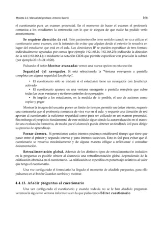 Moodle 2.0. Manual del profesor. Antonio Saorín 166
el cuestionario para un examen presencial. En el momento de hacer el examen el profesor/a
comunica a los estudiantes la contraseña con lo que se asegura de que nadie ha podido verlo
anteriormente.
Se requiere dirección de red. Este parámetro sólo tiene sentido cuando se va a utilizar el
cuestionario como examen, con la intención de evitar que alguien desde el exterior lo resuelva en
lugar del estudiante que está en el aula. Las direcciones IP se pueden especificar de tres formas:
individualmente separadas por comas (por ejemplo 192.168.24, 192.168.25); indicando la dirección
de la red (192.168.1.); o mediante la notación CIDR que permite especificar con precisión la subred
(por ejemplo 231.54.211.0/20).
Pulsando el botón Mostrar avanzadas vemos una nueva opcion en esta sección
Seguridad del navegador. Si está seleccionada la "Ventana emergente a pantalla
completa con alguna seguridad JavaScript",
• El cuestionario sólo se iniciará si el estudiante tiene un navegador con JavaScript
activado
• El cuestionario aparece en una ventana emergente a pantalla completa que cubre
todas las otras ventanas y no tiene controles de navegación
• Se impide a los estudiantes, en la medida de lo posible, el uso de acciones como
copiar y pegar
Mostrar la imagen del usuario, poner un límite de tiempo, permitir un único intento, requerir
una contraseña que el profesor/a comunica de viva voz en el aula y requerir una dirección de red
aportan al cuestionario la suficiente seguridad como para ser utilizado en un examen presencial.
Sin embargo el propósito fundamental de este módulo sigue siendo la autoevaluación en el marco
de una evaluación formativa, de modo que el alumno/a pueda obtener un feedback útil para dirigir
su proceso de aprendizaje.
Forzar demora. Si permitimos varios intentos podemos establecerel tiempo que tiene que
pasar entre el primer y segundo intento y para intentos sucesivos. Esto es útil para evitar que el
cuestionario se resuelva mecánicamente y de alguna manera obligar a reflexionar o consultar
documentación.
Retroalimentación global. Además de los distintos tipos de retroalimentación incluidos
en la preguntas es posible ofrecer al alumno/a una retroalimentación global dependiendo de la
calificación obtenida en el cuestionario. La calificación se especifíca en porcentajes relativos al valor
que tenga el cuestionario.
Una vez configurado el formulario ha llegado el momento de añadirle preguntas, para ello
pulsamos en el botón Guardar cambios y mostrar.
4.4.13. Añadir preguntas al cuestionario
Una vez configurado el cuestionario y cuando todavía no se le han añadido preguntas
veremos la siguiente ventana informativa en la que pulsaremos Editar cuestionario
 