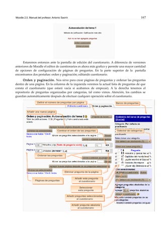 Moodle 2.0. Manual del profesor. Antonio Saorín 167
Estaremos entonces ante la pantalla de edición del cuestionario. A diferencia de versiones
anteriores de Moodle el editor de cuestionarios es ahora más grafico y permite una mayor cantidad
de opciones de configuración de páginas de preguntas. En la parte superior de la pantalla
encontramos dos pestañas: orden y paginación; editando cuestionario.
Orden y paginación. Nos sirve para crear páginas de preguntas y ordenar las preguntas
dentro de una página. En la columna de la izquierda veremos la actual lista de preguntas de que
consta el cuestionario (que estará vacía si acabamos de empezar). A la derecha tenemos el
repositorio de preguntas organizadas por categorías, tal como vimos. Atención, los cambios se
guardan automáticamente después de efectuar cualquier operación sobre el cuestionario.
 