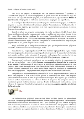 Moodle 2.0. Manual del profesor. Antonio Saorín 168
Para añadir una pregunta al cuestionario basta con hacer clic en el icono que hay a la
izquierda de la pregunta en el banco de preguntas. Si quiere añadir más de una a la vez haga clic
en la casilla a la izquierda de cada pregunta, a fin de seleccionarlas, y pulse el botón Añadir a
cuestionario. Si la pregunta ya existe en el cuestionario no se agregará una segunda vez.
Si se configuró el cuestionario para que cada pregunta estuviera en una página, al añadir una
pregunta se añadirá automáticamente una nueva página. Para cambiar esta distribución pulse el
botón Paginar de nuevo... que encontrará en la parte superior derecha y establezca el número
de preguntas por página.
Cuando se añade una pregunta a una página ésta recibe un número (10, 20, 30, etc.). Una
forma sencilla de reordenar las preguntas en la página es cambiar este número (por ejemplo 10 por
20) y pulsar el botón Volver a ordenar las preguntas. Para cambiar el orden de las preguntas
una a una pulse en el icono Lo que se ordena son las preguntas no las páginas. Las páginas se
insertan automáticamente según cómo esté configurado el cuestionario (varias preguntas por
página, todas en una, o cada pregunta en una nueva).
Tenga en cuenta que si configuró el cuestonario para que se presentasen las preguntas
ordenadas aleatoriamente esto no tendrá ningún efecto.
Para eliminar una pregunta pulse el icono . Esto eliminará la pregunta de la página pero no
del banco de preguntas. Una misma pregunta pueda añadirse en más de un cuestionario. Por otra
parte puede combinar varias categorías de preguntas en la página. Para mostrar la lista de
preguntas en una categoría pulse en el menú desplegable Seleccionar una categoría.
Para agregar al cuestionario manualmente una nueva página seleccione la pregunta después
de la que quiere añadirla y pulse el botón Agregar nuevas páginas después de la pregunta
seleccionada. Si selecciona más de una pregunta se añadirá una nueva página después de cada
pregunta seleccionada. Estas páginas se crean como páginas vacías, posteriormente pulsando en la
pestaña Editando cuestionario se les podrá añadir nuevas preguntas, aunque no de las existentes
en el banco de preguntas. Una página vacía sin preguntas no se mostrará en el cuestionario.
Una posibilidad muy interesante del cuestionario es añadir preguntas aleatorias. Cuando se
añade una pregunta al azar, se traduce en que en el cuestionario se inserta una pregunta
seleccionada aleatoriamente de entre las que componen la categoría. Esto significa que los distintos
alumnos tendrán probablemente una selección distinta de preguntas. Por otra parte, cuando el
cuestionario permite múltiples intentos, cada uno de ellos probablemente contendrá una nueva
selección de preguntas. Para añadir una pregunta al azar pulse Agregar preguntas aleatorias
de la categoría.
Idea
La característica de preguntas aleatorias nos ofrece un buen número de posibilidades
didácticas. Por ejemplo podríamos tener ordenadas nuestras preguntas por temas. En un momento
dado estamos elaborando un cuestonario del tema 4 pero queremos que sirva también de repaso,
nada más sencillo, simplemente añadimos al actual cuestionario una o más preguntas del tema o
temas anteriores. También nos puede servir para crear cuestionarios distintos para cada alumno/a
o para cada intento que haga un alumno/a de resolver el cuestonario. Podríamos por ejemplo tener
 