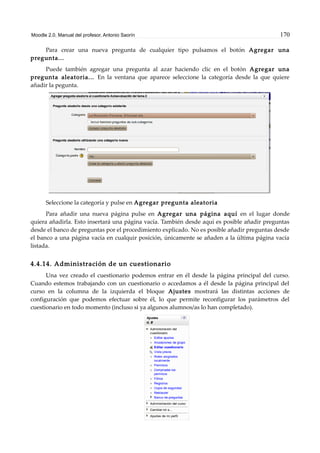 Moodle 2.0. Manual del profesor. Antonio Saorín 170
Para crear una nueva pregunta de cualquier tipo pulsamos el botón Agregar una
pregunta...
Puede también agregar una pregunta al azar haciendo clic en el botón Agregar una
pregunta aleatoria... En la ventana que aparece seleccione la categoría desde la que quiere
añadir la pegunta.
Seleccione la categoría y pulse en Agregar pregunta aleatoria
Para añadir una nueva página pulse en Agregar una página aquí en el lugar donde
quiera añadirla. Esto insertará una página vacía. También desde aquí es posible añadir preguntas
desde el banco de preguntas por el procedimiento explicado. No es posible añadir preguntas desde
el banco a una página vacía en cualquir posición, únicamente se añaden a la última página vacía
listada.
4.4.14. Administración de un cuestionario
Una vez creado el cuestionario podemos entrar en él desde la página principal del curso.
Cuando estemos trabajando con un cuestionario o accedamos a él desde la página principal del
curso en la columna de la izquierda el bloque Ajustes mostrará las distintas acciones de
configuración que podemos efectuar sobre él, lo que permite reconfigurar los parámetros del
cuestionario en todo momento (incluso si ya algunos alumnos/as lo han completado).
 