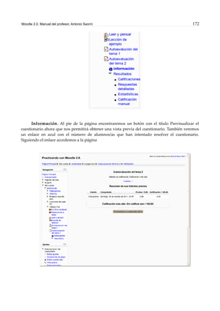 Moodle 2.0. Manual del profesor. Antonio Saorín 172
Información. Al pie de la página encontraremos un botón con el título Previsualizar el
cuestionario ahora que nos permitirá obtener una vista previa del cuestionario. También veremos
un enlace en azul con el número de alumnos/as que han intentado resolver el cuestionario.
Siguiendo el enlace accedemos a la página
 
