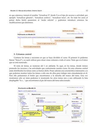 Moodle 2.0. Manual del profesor. Antonio Saorín 12
en que estemos,y tomará el nombre "Actualizar X" donde X es el tipo de recurso o actividad, por
ejemplo "Actualizar glosario", "Actualizar archivo", "Actualizar tarea", etc. En todo los casos al
pulsar dicho botón pasaremos al "modo edición" y podremos introducir entonces las
modificaciones que deseemos.
2. Columna central
Contiene los temas o secciones en que se haya dividido el curso. El primero lo podemos
llamar "Tema 0" y se suele utilizar para situar cosas comunes a todo el curso. Note que es el único
que no está numerado.
El resto de temas, se numeran del 1 en adelante. Es aquí, en los temas, donde iremos
poniendo los recursos y las actividades que conformarán nuestro curso. En esta columna central
están distribuidos los temas como ya hemos dicho. Posee además una característica interesante y es
que podemos mostrar todos los temas o sólo uno de ellos para trabajar más cómodamente en él.
Para ello pulsaremos el botón que encontramos a la derecha del marco del tema. Una vez
mostramos sólo un tema podemos ir mostrando los otros temas uno a uno utilizando la lista
desplegable "Ir a ..." que encontramos al pie del marco del tema seleccionado.
 
