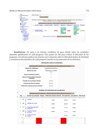 Moodle 2.0. Manual del profesor. Antonio Saorín 174
Estadísticas. Da paso a un informe estadístico de gran detalle sobre los resultados
obtenidos globalmente en cada pregunta. Esto puede ser útil para evaluar la dificultad de las
preguntas. Un informe gráfico nos muestra una evaluación sobre la dificultad (índice de facilidad)
y la eficiencia discriminativa de cada pregunta, basado en las respuestas de los alumno/a.
 