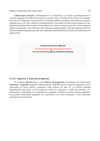 Moodle 2.0. Manual del profesor. Antonio Saorín 175
Calificación manual. Habitualmente los cuestionarios se evalúan automáticamente. Si
contiene preguntas de calificación manual se mostará aquí un listado de los intentos de respuesta
para que los califiquemos manualmente. No obstante podemos recalificar manualmente cualquier
pregunta que ya ha sido calificada automáticamente. Esto puede ser útil cuando después de que
algunos/as alumnos han resuelto el cuestionario nos damos cuenta de que una o más preguntas
estaban equivocadas y por tanto han sido evaluadas incorrectamente. Para ello pulsamos el enlace
Mostrar también preguntas que han sido calificadas automáticamente y desde allí actualizamos las
calificaciones.
4.4.15. Importar y Exportar preguntas
En el bloque Ajustes bajo el menú Banco de preguntas encontramos dos enlaces para
importar y exportar preguntas respectivamente. Moodle permite componer preguntas con un
procesador de textos externo, guardarlas como ficheros de texto en un formato definido
(especificando qué líneas son las preguntas, cuáles las respuestas y cuáles las correctas y su
calificación) e importarlas a un repositorio de preguntas. También se puede exportar preguntas.
Eso permite intercambiar preguntas de cuestionarios con otros profesores o entre diferentes
servidores del Aula Virtual.
 