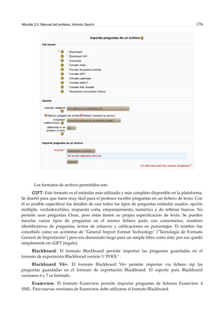 Moodle 2.0. Manual del profesor. Antonio Saorín 176
Los formatos de archivo permitidos son:
GIFT: Este formato es el estándar más utilizado y más completo disponible en la plataforma.
Se diseñó para que fuera muy fácil para el profesor escribir preguntas en un fichero de texto. Con
él es posible especificar los detalles de casi todos los tipos de preguntas estándar usados: opción
múltiple, verdadero/falso, respuesta corta, emparejamiento, numérico y de rellenar huecos. No
permite usar preguntas Cloze, pero éstas tienen su propia especificación de texto. Se pueden
mezclar varios tipos de preguntas en el mismo fichero junto con comentarios, nombres
identificativos de preguntas, textos de refuerzo y calificaciones en porcentajes. El nombre fue
concebido como un acrónimo de "General Import Format Technology" ("Tecnología de Formato
General de Importación") pero era demasiado largo para un simple filtro como éste; por eso quedó
simplemente en: GIFT (regalo).
Blackboard: El formato Blackboard permite importar las preguntas guardadas en el
formato de exportación Blackborad versión 5 "POOL" .
Blackboard V6+. El formato Blackboard V6+ permite importar via fichero zip las
preguntas guardadas en el formato de exportación Blackboard. El soporte para Blackboard
versiones 6 y 7 es limitado.
Examview. El formato Examview permite importar preguntas de ficheros Examview 4
XML. Para nuevas versiones de Examview debe utilizarse el formato Blackboard.
 