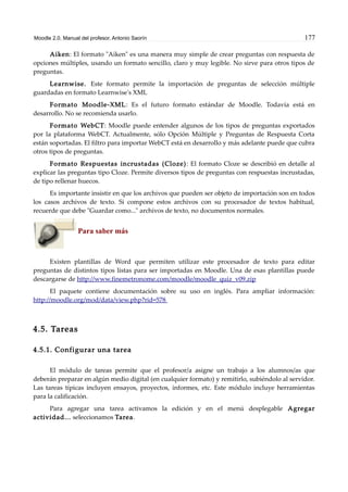 Moodle 2.0. Manual del profesor. Antonio Saorín 177
Aiken: El formato "Aiken" es una manera muy simple de crear preguntas con respuesta de
opciones múltiples, usando un formato sencillo, claro y muy legible. No sirve para otros tipos de
preguntas.
Learnwise. Este formato permite la importación de preguntas de selección múltiple
guardadas en formato Learnwise's XML
Formato Moodle-XML: Es el futuro formato estándar de Moodle. Todavía está en
desarrollo. No se recomienda usarlo.
Formato WebCT: Moodle puede entender algunos de los tipos de preguntas exportados
por la plataforma WebCT. Actualmente, sólo Opción Múltiple y Preguntas de Respuesta Corta
están soportadas. El filtro para importar WebCT está en desarrollo y más adelante puede que cubra
otros tipos de preguntas.
Formato Respuestas incrustadas (Cloze): El formato Cloze se describió en detalle al
explicar las preguntas tipo Cloze. Permite diversos tipos de preguntas con respuestas incrustadas,
de tipo rellenar huecos.
Es importante insistir en que los archivos que pueden ser objeto de importación son en todos
los casos archivos de texto. Si compone estos archivos con su procesador de textos habitual,
recuerde que debe "Guardar como..." archivos de texto, no documentos normales.
Para saber más
Existen plantillas de Word que permiten utilizar este procesador de texto para editar
preguntas de distintos tipos listas para ser importadas en Moodle. Una de esas plantillas puede
descargarse de http://www.finemetronome.com/moodle/moodle_quiz_v09.zip
El paquete contiene documentación sobre su uso en inglés. Para ampliar información:
http://moodle.org/mod/data/view.php?rid=578
4.5. Tareas
4.5.1. Configurar una tarea
El módulo de tareas permite que el profesor/a asigne un trabajo a los alumnos/as que
deberán preparar en algún medio digital (en cualquier formato) y remitirlo, subiéndolo al servidor.
Las tareas típicas incluyen ensayos, proyectos, informes, etc. Este módulo incluye herramientas
para la calificación.
Para agregar una tarea activamos la edición y en el menú desplegable Agregar
actividad... seleccionamos Tarea.
 