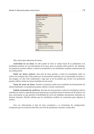 Moodle 2.0. Manual del profesor. Antonio Saorín 178
Hay cuatro tipos diferentes de tareas:
Actividad no en línea. Es útil cuando la tarea se realiza fuera de la plataforma. Los
estudiantes pueden ver una descripción de la tarea, pero no pueden subir archivos. No obstante,
los profesores pueden calificar a todos los estudiantes y los estudiantes recibirán notificaciones de
sus calificaciones.
Subir un único archivo. Este tipo de tarea permite a todos los estudiantes subir un
archivo de cualquier tipo. Éste podría ser un documento realizado con un procesador de textos, o
una imagen, un sitio web comprimido o algo que se les ha pedido que envien. Los profesores
pueden calificar online las tareas remitidas de este modo.
Tarea de texto en línea. Permite al alumno/a editar texto mediante las herramientas de
edición habituales. Los profesores pueden calificar e incluir comentarios.
Subida avanzada de archivos. Este tipo de tarea permite a todos los estudiantes subir la
cantidad de archivos especificados previamente por el profesor hasta el máximo de 20 archivos. Es
muy conveniente ya que permite la flexibilidad de envío de múltiples documentos realizados en
diversos formatos. Permite además que los estudiantes escriban un comentario para adjuntar al
archivo.
Una vez seleccionado el tipo de tarea accedemos a su formulario de configuración.
Cualquiera que sea el tipo de tarea hay una serie de parámetros comunes a todas ellas.
 