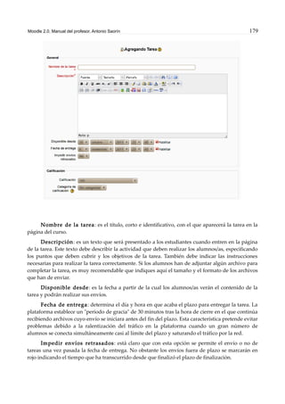 Moodle 2.0. Manual del profesor. Antonio Saorín 179
Nombre de la tarea: es el título, corto e identificativo, con el que aparecerá la tarea en la
página del curso.
Descripción: es un texto que será presentado a los estudiantes cuando entren en la página
de la tarea. Este texto debe describir la actividad que deben realizar los alumnos/as, especificando
los puntos que deben cubrir y los objetivos de la tarea. También debe indicar las instrucciones
necesarias para realizar la tarea correctamente. Si los alumnos han de adjuntar algún archivo para
completar la tarea, es muy recomendable que indiques aquí el tamaño y el formato de los archivos
que han de enviar.
Disponible desde: es la fecha a partir de la cual los alumnos/as verán el contenido de la
tarea y podrán realizar sus envíos.
Fecha de entrega: determina el día y hora en que acaba el plazo para entregar la tarea. La
plataforma establece un "período de gracia" de 30 minutos tras la hora de cierre en el que continúa
recibiendo archivos cuyo envío se iniciara antes del fin del plazo. Esta característica pretende evitar
problemas debido a la ralentización del tráfico en la plataforma cuando un gran número de
alumnos se conecta simultáneamente casi al límite del plazo y saturando el tráfico por la red.
Impedir envíos retrasados: está claro que con esta opción se permite el envío o no de
tareas una vez pasada la fecha de entrega. No obstante los envíos fuera de plazo se marcarán en
rojo indicando el tiempo que ha transcurrido desde que finalizó el plazo de finalización.
 
