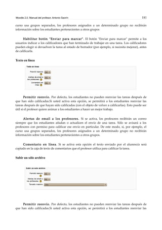 Moodle 2.0. Manual del profesor. Antonio Saorín 181
curso usa grupos separados, los profesores asignados a un determinado grupo no recibirán
información sobre los estudiantes pertenecientes a otros grupos
Habilitar botón "Enviar para marcar". El botón "Enviar para marcar" permite a los
usuarios indicar a los calificadores que han terminado de trabajar en una tarea. Los calificadores
pueden elegir si devuelven la tarea al estado de borrador (por ejemplo, si necesita mejorar), antes
de calificarla.
Texto en línea
Permitir reenvío. Por defecto, los estudiantes no pueden reenviar las tareas después de
que han sido calificadas.Si usted activa esta opción, se permitirá a los estudiantes reenviar las
tareas después de que hayan sido calificadas (con el objeto de volver a calificarlas). Esto puede ser
útil si el profesor quiere animar a los estudiantes a hacer un mejor trabajo.
Alertas de email a los profesores. Si se activa, los profesores recibirán un correo
siempre que los estudiantes añadan o actualicen el envío de una tarea. Sólo se avisará a los
profesores con permiso para calificar ese envío en particular. De este modo, si, por ejemplo, el
curso usa grupos separados, los profesores asignados a un determinado grupo no recibirán
información sobre los estudiantes pertenecientes a otros grupos.
Comentario en línea. Si se activa esta opción el texto enviado por el alumno/a será
copiado en la caja de texto de comentarios que el profesor utiliza para calificar la tarea.
Subir un sólo archivo
Permitir reenvío. Por defecto, los estudiantes no pueden reenviar las tareas después de
que han sido calificadas.Si usted activa esta opción, se permitirá a los estudiantes reenviar las
 