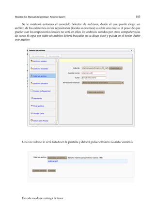 Moodle 2.0. Manual del profesor. Antonio Saorín 183
Se le mostrará entonces el conocido Selector de archivos, desde el que puede elegir un
archivo de los existentes en los repositorios (locales o externos) o subir uno nuevo. A pesar de que
puede usar los respositorios locales no verá en ellos los archivos subidos por otros compañeros/as
de curso. Si opta por subir un archivo deberá buscarlo en su disco duro y pulsar en el botón Subir
este archivo
Una vez subido lo verá listado en la pantalla y deberá pulsar el botón Guardar cambios.
De este modo se entrega la tarea.
 