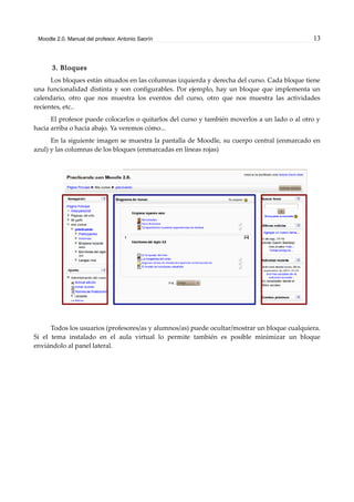 Moodle 2.0. Manual del profesor. Antonio Saorín 13
3. Bloques
Los bloques están situados en las columnas izquierda y derecha del curso. Cada bloque tiene
una funcionalidad distinta y son configurables. Por ejemplo, hay un bloque que implementa un
calendario, otro que nos muestra los eventos del curso, otro que nos muestra las actividades
recientes, etc..
El profesor puede colocarlos o quitarlos del curso y también moverlos a un lado o al otro y
hacia arriba o hacia abajo. Ya veremos cómo...
En la siguiente imagen se muestra la pantalla de Moodle, su cuerpo central (enmarcado en
azul) y las columnas de los bloques (enmarcadas en líneas rojas)
Todos los usuarios (profesores/as y alumnos/as) puede ocultar/mostrar un bloque cualquiera.
Si el tema instalado en el aula virtual lo permite también es posible minimizar un bloque
enviándolo al panel lateral.
 