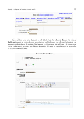 Moodle 2.0. Manual del profesor. Antonio Saorín 185
Para calificar una tarea buscará en el listado bajo la columna Estado la palabra
Calificación que se mostrará como un enlace en azul indicando con ello que la tarea de ese
alumno/a está pendiente de calificar. Si el alumno envió su tarea, fue calificada y la ha vuelto a
enviar verá entonces un enlace con el título Actualizar. Al pulsar en ese enlace verá en la pantalla
el formulario de calificación.
 