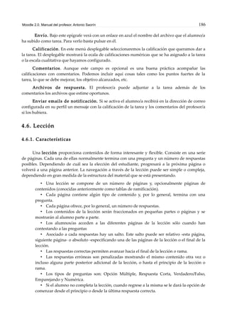 Moodle 2.0. Manual del profesor. Antonio Saorín 186
Envío. Bajo este epígrafe verá con un enlace en azul el nombre del archivo que el alumno/a
ha subido como tarea. Para verlo basta pulsar en él.
Calificación. En este menú desplegable seleccionaremos la calificación que queramos dar a
la tarea. El desplegable mostrará la ecala de calificaciones numéricas que se ha asignado a la tarea
o la escala cualitativa que hayamos configurado.
Comentarios. Aunque este campo es opcional es una buena práctica acompañar las
calificaciones con comentarios. Podemos incluir aquí cosas tales como los puntos fuertes de la
tarea, lo que se debe mejorar, los objetivo alcanzados, etc.
Archivos de respuesta. El profesor/a puede adjuntar a la tarea además de los
comentarios los archivos que estime oportunos.
Enviar emails de notificación. Si se activa el alumno/a recibirá en la dirección de correo
configurada en su perfil un mensaje con la calificación de la tarea y los comentarios del profesor/a
si los hubiera.
4.6. Lección
4.6.1. Características
Una lección proporciona contenidos de forma interesante y flexible. Consiste en una serie
de páginas. Cada una de ellas normalmente termina con una pregunta y un número de respuestas
posibles. Dependiendo de cuál sea la elección del estudiante, progresará a la próxima página o
volverá a una página anterior. La navegación a través de la lección puede ser simple o compleja,
dependiendo en gran medida de la estructura del material que se está presentando.
• Una lección se compone de un número de páginas y, opcionalmente páginas de
contenidos (conocidas anteriormente como tablas de ramificación).
• Cada página contiene algún tipo de contenido y, por lo general, termina con una
pregunta.
• Cada página ofrece, por lo general, un número de respuestas.
• Los contenidos de la lección serán fraccionados en pequeñas partes o páginas y se
mostrarán al alumno parte a parte.
• Los alumnos/as acceden a las diferentes páginas de la lección sólo cuando han
contestando a las preguntas
• Asociado a cada respuestas hay un salto. Este salto puede ser relativo -esta página,
siguiente página- o absoluto -especificando una de las páginas de la lección o el final de la
lección.
• Las respuestas correctas permiten avanzar hacia el final de la lección o rama.
• Las respuestas erróneas son penalizadas mostrando el mismo contenido otra vez o
incluso alguna parte posterior adicional de la lección, o hasta el principio de la lección o
rama.
• Los tipos de preguntas son: Opción Múltiple, Respuesta Corta, Verdadero/Falso,
Emparejando y Numérica.
• Si el alumno no completa la lección, cuando regrese a la misma se le dará la opción de
comenzar desde el principio o desde la última respuesta correcta.
 