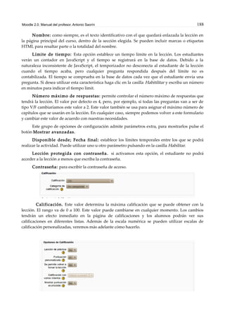Moodle 2.0. Manual del profesor. Antonio Saorín 188
Nombre: como siempre, es el texto identificativo con el que quedará enlazada la lección en
la página principal del curso, dentro de la sección elegida. Se pueden incluir marcas o etiquetas
HTML para resaltar parte o la totalidad del nombre.
Límite de tiempo: Esta opción establece un tiempo límite en la lección. Los estudiantes
verán un contador en JavaScript y el tiempo se registrará en la base de datos. Debido a la
naturaleza inconsistente de JavaScript, el temporizador no desconecta al estudiante de la lección
cuando el tiempo acaba, pero cualquier pregunta respondida después del límite no es
contabilizada. El tiempo se comprueba en la base de datos cada vez que el estudiante envía una
pregunta. Si desea utilizar esta característica haga clic en la casilla Habitilitar y escriba un número
en minutos para indicar el tiempo límit.
Número máximo de respuestas: permite controlar el número máximo de respuestas que
tendrá la lección. El valor por defecto es 4, pero, por ejemplo, si todas las preguntas van a ser de
tipo V/F cambiaríamos este valor a 2. Este valor también se usa para asignar el máximo número de
capítulos que se usarán en la lección. En cualquier caso, siempre podemos volver a este formulario
y cambiar este valor de acuerdo con nuestras necesidades.
Este grupo de opciones de configuración admite parámetros extra, para mostrarlos pulse el
botón Mostrar avanzadas.
Disponible desde; Fecha final: establece los límites temporales entre los que se podrá
realizar la actividad. Puede utilizar uno u otro parámetro pulsando en la casilla Habilitar.
Lección protegida con contraseña. si activamos esta opción, el estudiante no podrá
acceder a la lección a menos que escriba la contraseña.
Contraseña: para escribir la contraseña de acceso.
Calificación. Este valor determina la máxima calificación que se puede obtener con la
lección. El rango va de 0 a 100. Este valor puede cambiarse en cualquier momento. Los cambios
tendrán un efecto inmediato en la página de calificaciones y los alumnos podrán ver sus
calificaciones en diferentes listas. Además de la escala numérica se pueden utilizar escalas de
calificación personalizadas, veremos más adelante cómo hacerlo.
 