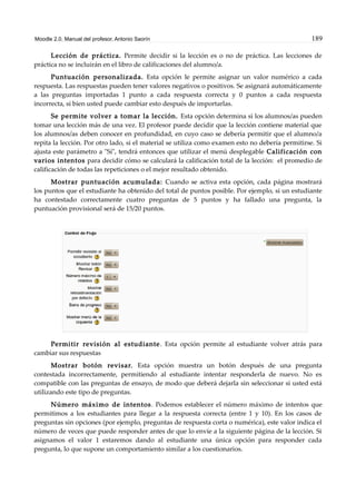 Moodle 2.0. Manual del profesor. Antonio Saorín 189
Lección de práctica. Permite decidir si la lección es o no de práctica. Las lecciones de
práctica no se incluirán en el libro de calificaciones del alumno/a.
Puntuación personalizada. Esta opción le permite asignar un valor numérico a cada
respuesta. Las respuestas pueden tener valores negativos o positivos. Se asignará automáticamente
a las preguntas importadas 1 punto a cada respuesta correcta y 0 puntos a cada respuesta
incorrecta, si bien usted puede cambiar esto después de importarlas.
Se permite volver a tomar la lección. Esta opción determina si los alumnos/as pueden
tomar una lección más de una vez. El profesor puede decidir que la lección contiene material que
los alumnos/as deben conocer en profundidad, en cuyo caso se debería permitir que el alumno/a
repita la lección. Por otro lado, si el material se utiliza como examen esto no debería permitirse. Si
ajusta este parámetro a "Sí", tendrá entonces que utilizar el menú desplegable Calificación con
varios intentos para decidir cómo se calculará la calificación total de la lección: el promedio de
calificación de todas las repeticiones o el mejor resultado obtenido.
Mostrar puntuación acumulada: Cuando se activa esta opción, cada página mostrará
los puntos que el estudiante ha obtenido del total de puntos posible. Por ejemplo, si un estudiante
ha contestado correctamente cuatro preguntas de 5 puntos y ha fallado una pregunta, la
puntuación provisional será de 15/20 puntos.
Permitir revisión al estudiante. Esta opción permite al estudiante volver atrás para
cambiar sus respuestas
Mostrar botón revisar. Esta opción muestra un botón después de una pregunta
contestada incorrectamente, permitiendo al estudiante intentar responderla de nuevo. No es
compatible con las preguntas de ensayo, de modo que deberá dejarla sin seleccionar si usted está
utilizando este tipo de preguntas.
Número máximo de intentos. Podemos establecer el número máximo de intentos que
permitimos a los estudiantes para llegar a la respuesta correcta (entre 1 y 10). En los casos de
preguntas sin opciones (por ejemplo, preguntas de respuesta corta o numérica), este valor indica el
número de veces que puede responder antes de que lo envíe a la siguiente página de la lección. Si
asignamos el valor 1 estaremos dando al estudiante una única opción para responder cada
pregunta, lo que supone un comportamiento similar a los cuestionarios.
 