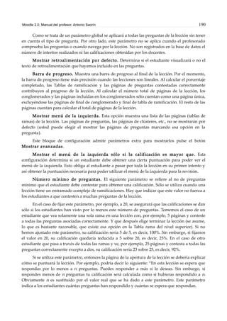 Moodle 2.0. Manual del profesor. Antonio Saorín 190
Como se trata de un parámetro global se aplicará a todas las preguntas de la lección sin tener
en cuenta el tipo de pregunta. Por otro lado, este parámetro no se aplica cuando el profesorado
comprueba las preguntas o cuando navega por la lección. No son registrados en la base de datos el
número de intentos realizados ni las calificaciones obtenidas por los docentes.
Mostrar retroalimentación por defecto. Determina si el estudiante visualizará o no el
texto de retroalimentación que hayamos incluido en las preguntas.
Barra de progreso. Muestra una barra de progreso al final de la lección. Por el momento,
la barra de progreso tiene más precisión cuando las lecciones son lineales. Al calcular el porcentaje
completado, las Tablas de ramificación y las páginas de preguntas contestadas correctamente
contribuyen al progreso de la lección. Al calcular el número total de páginas de la lección, los
conglomerados y las páginas incluídas en los conglomerados sólo cuentan como una página única,
excluyéndose las páginas de final de conglomerado y final de tabla de ramificación. El resto de las
páginas cuentan para calcular el total de páginas de la lección.
Mostrar menú de la izquierda. Esta opción muestra una lista de las páginas (tablas de
ramas) de la lección. Las páginas de preguntas, las páginas de clústeres, etc., no se mostrarán por
defecto (usted puede elegir el mostrar las páginas de preguntas marcando esa opción en la
pregunta).
Este bloque de configuración admite parámetros extra para mostrarlos pulse el botón
Mostrar avanzadas.
Mostrar el menú de la izquierda sólo si la calificación es mayor que. Esta
configuración determina si un estudiante debe obtener una cierta puntuación para poder ver el
menú de la izquierda. Esto obliga al estudiante a pasar por toda la lección en su primer intento y
así obtener la puntuación necesaria para poder utilizar el menú de la izquierda para la revisión.
Número mínimo de preguntas. El siguiente parámetro se refiere al no de preguntas
mínimo que el estudiante debe contestar para obtener una calificación. Sólo se utiliza cuando una
lección tiene un entramado complejo de ramificaciones. Hay que indicar que este valor no fuerza a
los estudiantes a que contesten a muchas preguntas de la lección.
En el caso de fijar este parámetro, por ejemplo, a 20, se asegurará que las calificaciones se dan
sólo si los estudiantes han visto por lo menos este número de preguntas. Tomemos el caso de un
estudiante que vea solamente una sola rama en una lección con, por ejemplo, 5 páginas y conteste
a todas las preguntas asociadas correctamente. Y que después elige terminar la lección (se asume,
lo que es bastante razonable, que existe esa opción en la Tabla rama del nivel superior). Si no
hemos ajustado este parámetro, su calificación sería 5 de 5, es decir, 100%. Sin embargo, si fijamos
el valor en 20, su calificación quedaría reducida a 5 sobre 20, es decir, 25%. En el caso de otro
estudiante que pasa a través de todas las ramas y ve, por ejemplo, 25 páginas y contesta a todas las
preguntas correctamente excepto a dos, su calificación sería 23 sobre 25, es decir, 92%.
Si se utiliza este parámetro, entonces la página de la apertura de la lección se debería explicar
cómo se puntuará la lección. Por ejemplo, podría decir lo siguiente: “En esta lección se espera que
respondas por lo menos a n preguntas. Puedes responder a más si lo deseas. Sin embargo, si
respondes menos de n preguntas tu calificación será calculada como si hubieras respondido a n.
Obviamente n es sustituido por el valor real que se ha dado a este parámetro. Este parámetro
indica a los estudiantes cuántas preguntas han respondido y cuántas se espera que respondan.
 