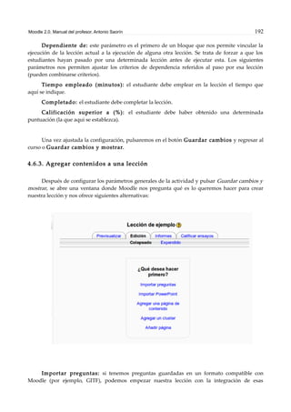 Moodle 2.0. Manual del profesor. Antonio Saorín 192
Dependiente de: este parámetro es el primero de un bloque que nos permite vincular la
ejecución de la lección actual a la ejecución de alguna otra lección. Se trata de forzar a que los
estudiantes hayan pasado por una determinada lección antes de ejecutar esta. Los siguientes
parámetros nos permiten ajustar los criterios de dependencia referidos al paso por esa lección
(pueden combinarse criterios).
Tiempo empleado (minutos): el estudiante debe emplear en la lección el tiempo que
aquí se indique.
Completado: el estudiante debe completar la lección.
Calificación superior a (%): el estudiante debe haber obtenido una determinada
puntuación (la que aquí se establezca).
Una vez ajustada la configuración, pulsaremos en el botón Guardar cambios y regresar al
curso o Guardar cambios y mostrar.
4.6.3. Agregar contenidos a una lección
Después de configurar los parámetros generales de la actividad y pulsar Guardar cambios y
mostrar, se abre una ventana donde Moodle nos pregunta qué es lo queremos hacer para crear
nuestra lección y nos ofrece siguientes alternativas:
Importar preguntas: si tenemos preguntas guardadas en un formato compatible con
Moodle (por ejemplo, GITF), podemos empezar nuestra lección con la integración de esas
 