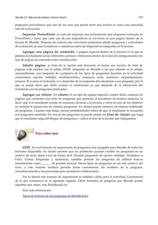 Moodle 2.0. Manual del profesor. Antonio Saorín 193
preguntas (recordemos que uno de los usos que puede tener una lección es como una actividad
más de evaluación).
Importar PowerPoint: se trata de importar una presentación que tengamos realizada en
PowerPoint y hacer que cada una de sus diapositivas se convierta en una página dentro de la
lección de Moodle. Después de realizar esta conversión podremos añadir preguntas y actividades
de evaluación ya sean formativas o sumativas sobre las diapositivas integradas en la lección.
Agregar una página de contenido: o página especial dentro de la lección en la que se
plantea al estudiante tomar diferentes caminos o itinerarios dentro de la lección (antiguamente este
tipo de página era conocida como ramificación).
Añadir página: se trata de la opción más frecuente al iniciar una lección. Se trata de
páginas web creadas con el editor HTML integrado en Moodle a las que además se le añade,
opcionalmente, una pregunta de cualquiera de los tipos de preguntas descritas en la actividad
cuestionario (opción múltiple, verdadero/falso, respuesta corta, numérica, emparejamiento,
ensayo). El avance en la lección va a depender de la respuesta del estudiante a esa pregunta, por lo
que se puede decir que dicho avance es condicional ya que depende de la interacción del
estudiante con las preguntas planteadas
Agregar un clúster. Un clúster es un tipo de página especial o mejor dicho conjunto de
páginas que contienen una serie de preguntas que aparecen al estudiante de manera aleatoria, es
decir, que si el estudiante accede en ocasiones diversas a la lección, y entra en uno de los clústeres
no siempre le aparecerán las mismas preguntas. Un clúster puede contener un número indefinido
de preguntas. Cuantas más tenga, menos probabilidades habrá de que el estudiante se encuentre
con preguntas repetidas. En una de las preguntas se puede añadir un final de clúster que haga
que el estudiante salga del bloque de preguntas y vuelva al sitio de la lección que indiquemos.
Para saber más
GITF. Es es el formato de importación de preguntas más amigable para Moodle de todos los
formatos disponible. Su diseño permite que los profesores pueden escribir las preguntas en un
archivo de texto plano (.txt) de forma fácil. Permite preguntas de opción múltiple, Verdadero o
Falso, Cortas, Emparejar y numéricas, también permite las preguntas de rellenar huecos
insertándolas como _____ . Se pueden mezclar Varios tipos de preguntas en un solo archivo del
texto, y este formato también permite líneas comentarios, los nombres de la pregunta,
retroalimentación y los porcentaje-peso (ponderar) calificaciones.
Por lo demás este formato de importación es también válido para la actividad Cuestionario
de la que trataremos en el siguiente capítulo. Otros formatos de pregunta que Moodle puede
importar son: aiken, aon, blackboard, etc.
Para más información:
Tipos de formato de las preguntas en Moodle Docs
 