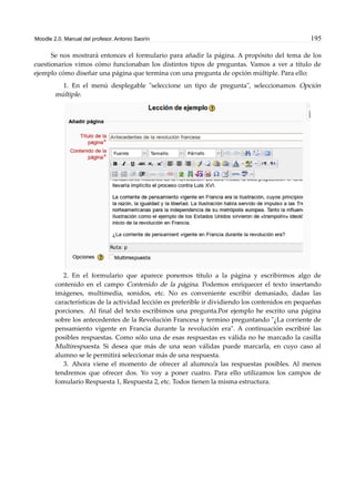 Moodle 2.0. Manual del profesor. Antonio Saorín 195
Se nos mostrará entonces el formulario para añadir la página. A propósito del tema de los
cuestionarios vimos cómo funcionaban los distintos tipos de preguntas. Vamos a ver a título de
ejemplo cómo diseñar una página que termina con una pregunta de opción múltiple. Para ello:
1. En el menú desplegable "seleccione un tipo de pregunta", seleccionamos Opción
múltiple.
2. En el formulario que aparece ponemos título a la página y escribirmos algo de
contenido en el campo Contenido de la página. Podemos enriquecer el texto insertando
imágenes, multimedia, sonidos, etc. No es conveniente escribir demasiado, dadas las
características de la actividad lección es preferible ir dividiendo los contenidos en pequeñas
porciones. Al final del texto escribimos una pregunta.Por ejemplo he escrito una página
sobre los antecedentes de la Revolución Francesa y termino preguntando "¿La corriente de
pensamiento vigente en Francia durante la revolución era". A continuación escribiré las
posibles respuestas. Como sólo una de esas respuestas es válida no he marcado la casilla
Multirespuesta. Si desea que más de una sean válidas puede marcarla, en cuyo caso al
alumno se le permitirá seleccionar más de una respuesta.
3. Ahora viene el momento de ofrecer al alumno/a las respuestas posibles. Al menos
tendremos que ofrecer dos. Yo voy a poner cuatro. Para ello utilizamos los campos de
fomulario Respuesta 1, Respuesta 2, etc. Todos tienen la misma estructura.
 