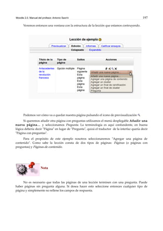 Moodle 2.0. Manual del profesor. Antonio Saorín 197
Veremos entonces una ventana con la estructura de la lección que estamos contruyendo.
Podemos ver cómo va a quedar nuestra página pulsando el icono de previsualización
Si queremos añadir otra página con preguntas utilizamos el menú desplegable Añadir una
nueva página... y seleccionamos Pregunta. La terminología es aquí confundente, en buena
lógica debería decir "Página" en lugar de "Pregunta", quizá el traductor de la interfaz quería decir
"Página con preguntas".
Para el propósito de este ejemplo nosotros seleccionaremos "Agregar una página de
contenido". Como sabe la lección consta de dos tipos de páginas: Páginas (o páginas con
preguntas) y Páginas de contenido.
Nota
No es necesario que todas las páginas de una lección terminen con una pregunta. Puede
haber páginas sin pregunta alguna. Si desea hacer esto seleccione entonces cualquier tipo de
página y simplemente no rellene los campos de respuesta.
 
