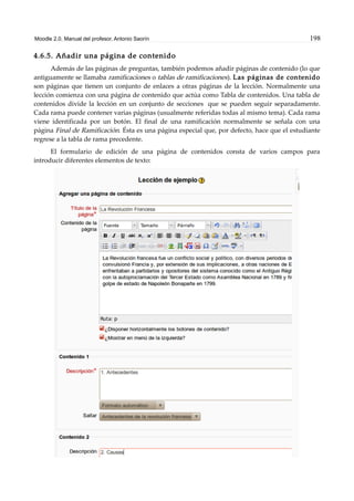 Moodle 2.0. Manual del profesor. Antonio Saorín 198
4.6.5. Añadir una página de contenido
Además de las páginas de preguntas, también podemos añadir páginas de contenido (lo que
antiguamente se llamaba ramificaciones o tablas de ramificaciones). Las páginas de contenido
son páginas que tienen un conjunto de enlaces a otras páginas de la lección. Normalmente una
lección comienza con una página de contenido que actúa como Tabla de contenidos. Una tabla de
contenidos divide la lección en un conjunto de secciones que se pueden seguir separadamente.
Cada rama puede contener varias páginas (usualmente referidas todas al mismo tema). Cada rama
viene identificada por un botón. El final de una ramificación normalmente se señala con una
página Final de Ramificación. Ésta es una página especial que, por defecto, hace que el estudiante
regrese a la tabla de rama precedente.
El formulario de edición de una página de contenidos consta de varios campos para
introducir diferentes elementos de texto:
 