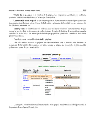 Moodle 2.0. Manual del profesor. Antonio Saorín 199
Título de la página: es el nombre de la página. Las páginas se identifican por su título,
por tanto procure que sea sintético a la vez que descriptivo.
Contenidos de la página: es un campo opcional. Normalmente se reserva para poner una
información introductoria sobre el tema de la lección, explicación de los objetivos, un resumen de
las diferentes secciones, etc.
Descripción: es un identificador corto de cada una de las secciones (ramificaciones) de que
consta la lección. Este texto aparecerá en los botones de salto de la tabla de contenidos . A cada
descripción se le asocia un salto que indicará qué página se presentará cuando el estudiante
presione ese botón.
Cuando termine pulse el botón Añadir página.
Una vez hemos añadido la página nos encontraremos con la ventana que muestra la
estructura de la lección. Si queremos ver cómo queda la página de contenidos recién añadida
pulsamos el botón de previsualización.
La imagen a continuación muestra el aspecto de la página de contenidos correspondiente al
formulario de configuración anterior.
 