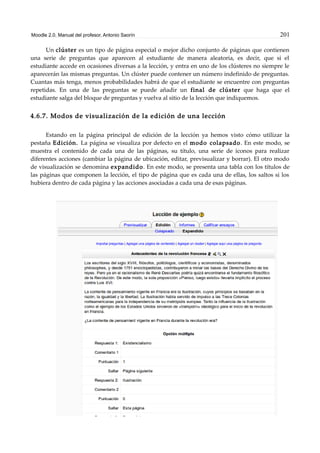Moodle 2.0. Manual del profesor. Antonio Saorín 201
Un clúster es un tipo de página especial o mejor dicho conjunto de páginas que contienen
una serie de preguntas que aparecen al estudiante de manera aleatoria, es decir, que si el
estudiante accede en ocasiones diversas a la lección, y entra en uno de los clústeres no siempre le
aparecerán las mismas preguntas. Un clúster puede contener un número indefinido de preguntas.
Cuantas más tenga, menos probabilidades habrá de que el estudiante se encuentre con preguntas
repetidas. En una de las preguntas se puede añadir un final de clúster que haga que el
estudiante salga del bloque de preguntas y vuelva al sitio de la lección que indiquemos.
4.6.7. Modos de visualización de la edición de una lección
Estando en la página principal de edición de la lección ya hemos visto cómo utilizar la
pestaña Edición. La página se visualiza por defecto en el modo colapsado. En este modo, se
muestra el contenido de cada una de las páginas, su título, una serie de iconos para realizar
diferentes acciones (cambiar la página de ubicación, editar, previsualizar y borrar). El otro modo
de visualización se denomina expandido. En este modo, se presenta una tabla con los títulos de
las páginas que componen la lección, el tipo de página que es cada una de ellas, los saltos si los
hubiera dentro de cada página y las acciones asociadas a cada una de esas páginas.
 