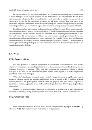 Moodle 2.0. Manual del profesor. Antonio Saorín 203
De alguna manera dar una calificación a una lección tiene sus ventajas y sus inconvenientes.
El foco principal de la lección debería ser la transferencia de conocimiento de un modo
razonablemente interesante. Dar una calificación puede convertir la lección en una especie de
cuestionario donde dar las respuestas correctas sea el único objetivo. Por otra parte, a los
estudiantes les gusta obtener una la máxima puntuación y dar calificaciones puede ser el aliciente
necesario para hacer que el estudiante repita la lección hasta conseguir una puntuación del 100%.
Por último, indicar que, aunque las lecciones tienen calificaciones, no deben ser consideradas
como tareas que llevan a obtener notas significativas. Son más útiles como tareas formativas donde
las calificaciones, aunque son una medida de actividad, no se cuentan generalmente en la nota
final del curso. Si las lecciones se utilizan de una manera formal, probablemente lo más
conveniente es utilizar sus calificaciones como umbrales. Por ejemplo, “Debes tener por lo menos
una media del 80% en las ocho lecciones de este curso para realizar la tarea XYZ”. Las lecciones se
utilizan principalmente para lograr que uno comprenda porciones de conocimiento. Evaluar ese
conocimiento es algo distinto.
4.7. Wiki
4.7.1. Características
Una wiki posibilita la creación colaborativa de documentos. Básicamente una wiki es una
página web en cuya creación puede participar toda la clase, simplemente usando el navegador, sin
necesidad de conocer el lenguaje HTML. Una wiki comienza con una primera página (o página
principal). Cada uno de los participantes puede añadir otras páginas a la wiki simplemente
creando un enlace en la principal.
"Wiki wiki" significa en hawaiano "super-rápido", y es precisamente la rapidez para crear y
actualizar páginas uno de los aspectos definitorios de la tecnología wiki. El módulo Wiki de
Moodle permite a los participantes trabajar juntos en páginas web para añadir, expandir o
modificar su contenido, por ello es una poderosa tecnología al servicio del trabajo y el aprendizaje
colaborativo.
Moodle 2.0 ha simplificado y facilitado notablemente el trabajo con la wiki, creando un
entorno más intuitivo y más parecido al que los usuarios/as de la Web 2.0 están acostumbrados.
4.7.2. Crear una wiki
Crear una wiki es sencillo. Active el modo edición y vaya al menú Agregar actividad... y
seleccione Wiki. Accederá entonces al formulario de configuración.
 