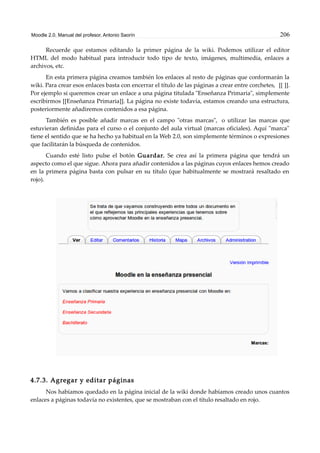Moodle 2.0. Manual del profesor. Antonio Saorín 206
Recuerde que estamos editando la primer página de la wiki. Podemos utilizar el editor
HTML del modo habitual para introducir todo tipo de texto, imágenes, multimedia, enlaces a
archivos, etc.
En esta primera página creamos también los enlaces al resto de páginas que conformarán la
wiki. Para crear esos enlaces basta con encerrar el título de las páginas a crear entre corchetes, [[ ]].
Por ejemplo si queremos crear un enlace a una página titulada "Enseñanza Primaria", simplemente
escribirmos [[Enseñanza Primaria]]. La página no existe todavía, estamos creando una estructura,
posteriormente añadiremos contenidos a esa página.
También es posible añadir marcas en el campo "otras marcas", o utilizar las marcas que
estuvieran definidas para el curso o el conjunto del aula virtual (marcas oficiales). Aquí "marca"
tiene el sentido que se ha hecho ya habitual en la Web 2.0, son simplemente términos o expresiones
que facilitarán la búsqueda de contenidos.
Cuando esté listo pulse el botón Guardar. Se crea así la primera página que tendrá un
aspecto como el que sigue. Ahora para añadir contenidos a las páginas cuyos enlaces hemos creado
en la primera página basta con pulsar en su título (que habitualmente se mostrará resaltado en
rojo).
4.7.3. Agregar y editar páginas
Nos habíamos quedado en la página inicial de la wiki donde habíamos creado unos cuantos
enlaces a páginas todavía no existentes, que se mostraban con el título resaltado en rojo.
 