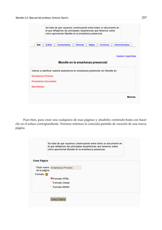 Moodle 2.0. Manual del profesor. Antonio Saorín 207
Pues bien, para crear una cualquiera de esas páginas y añadirles contenido basta con hacer
clic en el enlace correspondiente. Veremos entonces la conocida pantalla de creación de una nueva
página.
 
