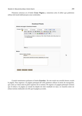 Moodle 2.0. Manual del profesor. Antonio Saorín 208
Pulsamos entonces en el botón Crear Página y estaremos ante el editor que podremos
utilizar del modo habitual para crear contenidos.
Cuando terminamos pulsamos el botón Guardar. De este modo tan sencillo hemos creado
la página. Para regresar a la página principal del wiki podemos utilizar el menú de navegación,
que como ya vimos está en parte superior de la ventana. De regreso a la página principal veremos
que el enlace a la página ya creada ha dejado de estar resaltado en rojo y se muestra como un
enlace normal, indicando con ello que la página ya existe.
 