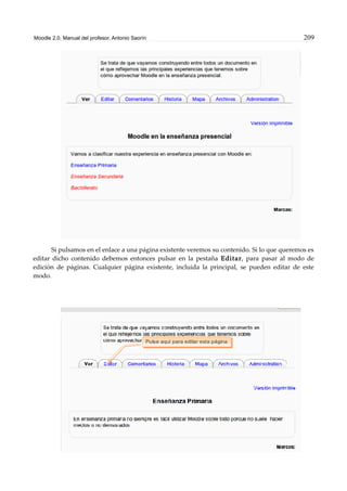 Moodle 2.0. Manual del profesor. Antonio Saorín 209
Si pulsamos en el enlace a una página existente veremos su contenido. Si lo que queremos es
editar dicho contenido debemos entonces pulsar en la pestaña Editar, para pasar al modo de
edición de páginas. Cualquier página existente, incluida la principal, se pueden editar de este
modo.
 